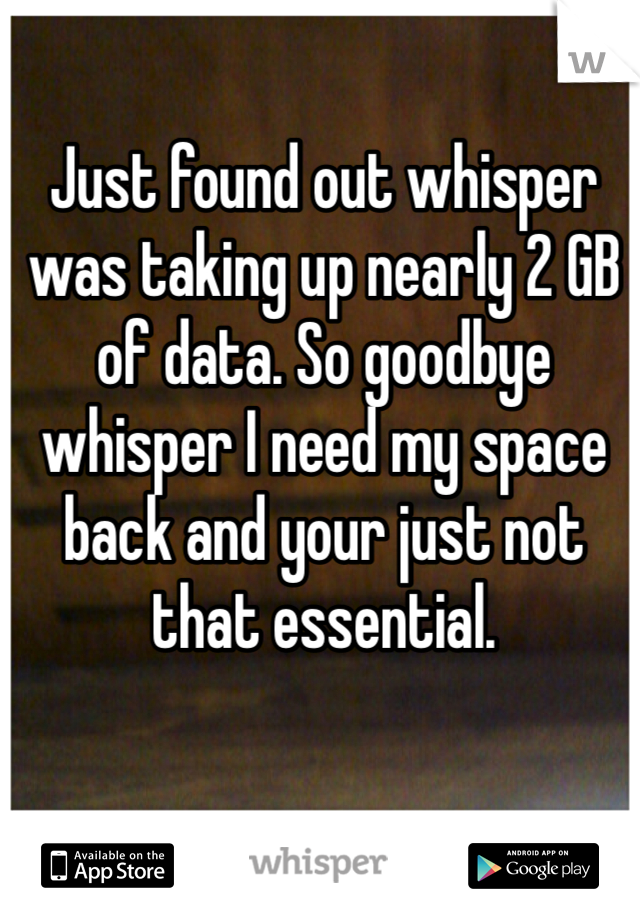 Just found out whisper was taking up nearly 2 GB of data. So goodbye whisper I need my space back and your just not that essential.