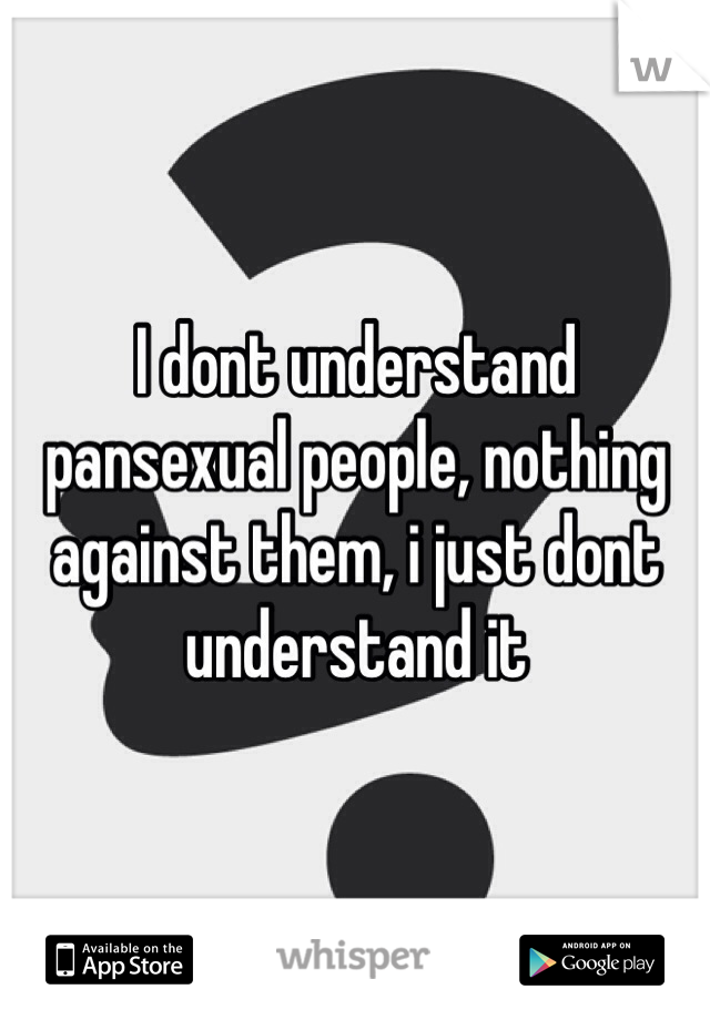 I dont understand pansexual people, nothing against them, i just dont understand it
