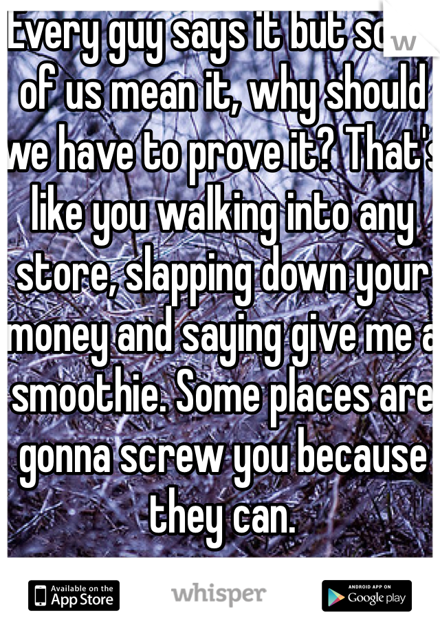 Every guy says it but some of us mean it, why should we have to prove it? That's like you walking into any store, slapping down your money and saying give me a smoothie. Some places are gonna screw you because they can. 