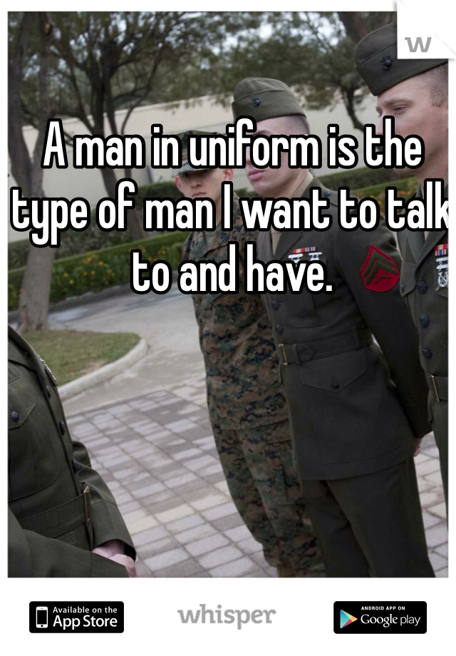 A man in uniform is the type of man I want to talk to and have. 