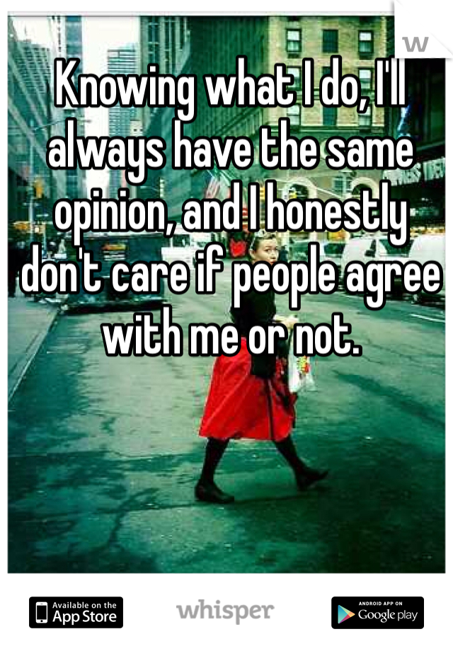 Knowing what I do, I'll always have the same opinion, and I honestly don't care if people agree with me or not. 