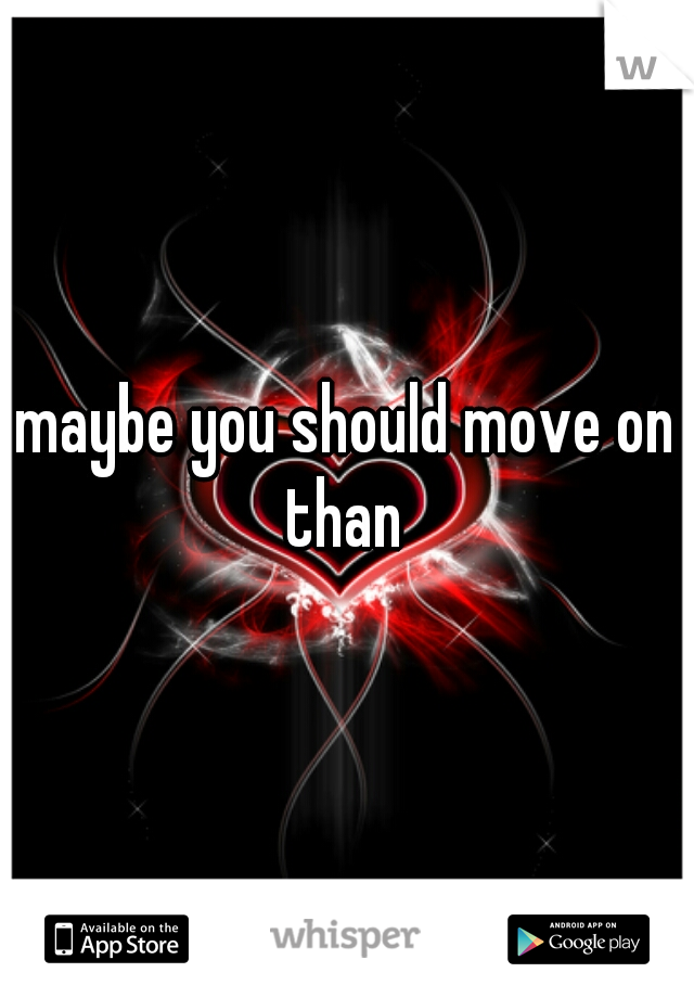 maybe you should move on than 