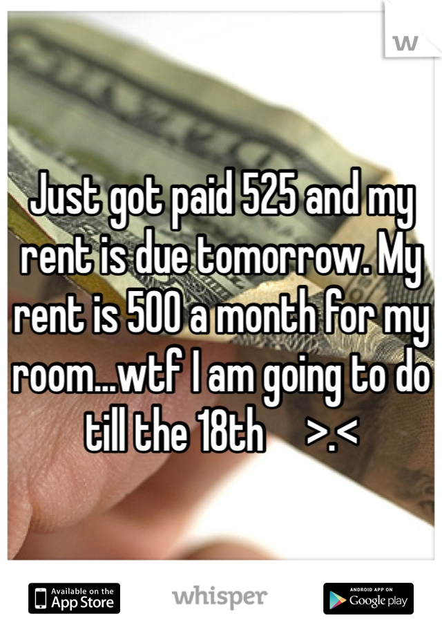 Just got paid 525 and my rent is due tomorrow. My rent is 500 a month for my room...wtf I am going to do till the 18th     >.< 
