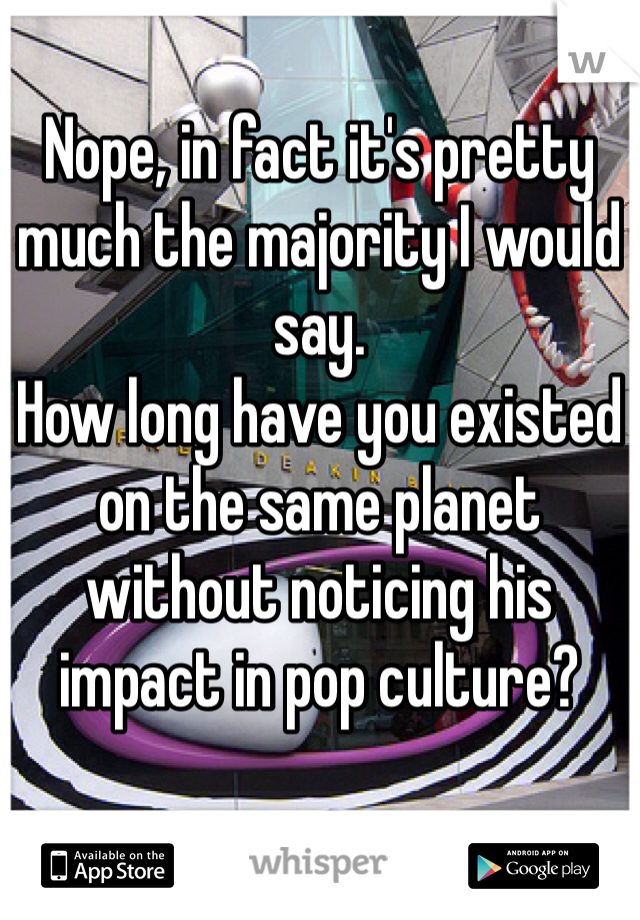 Nope, in fact it's pretty much the majority I would say.
How long have you existed on the same planet without noticing his impact in pop culture?