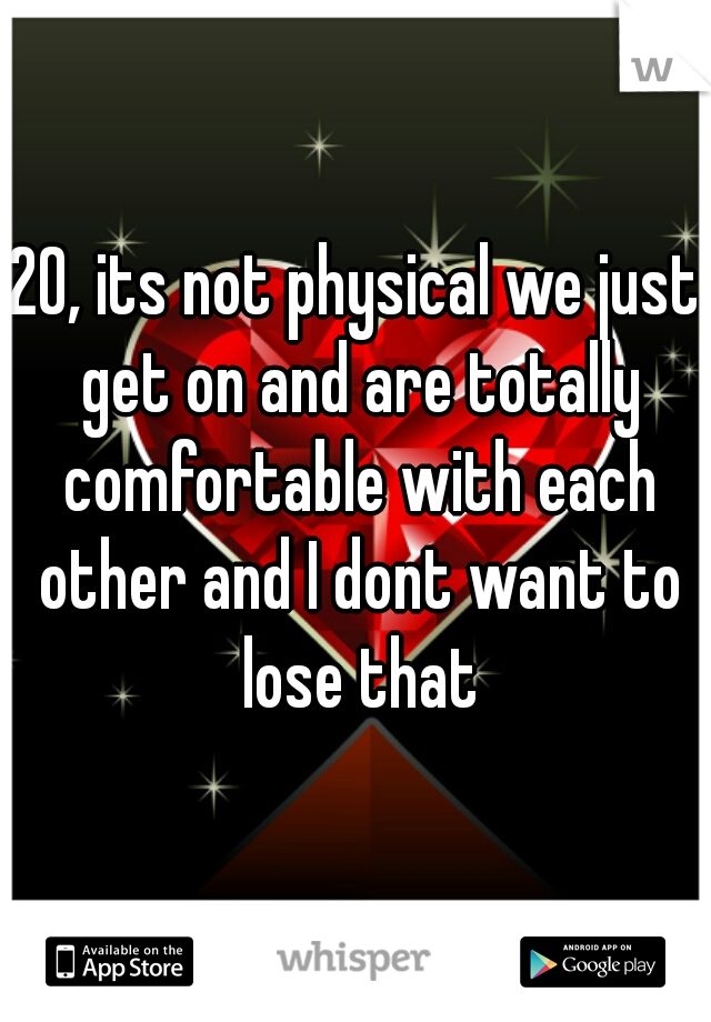 20, its not physical we just get on and are totally comfortable with each other and I dont want to lose that