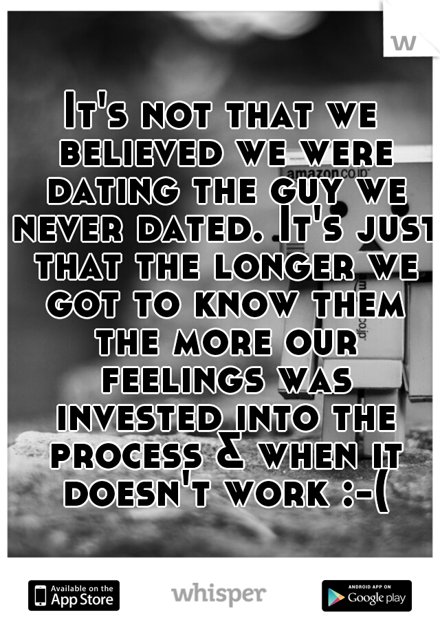 It's not that we believed we were dating the guy we never dated. It's just that the longer we got to know them the more our feelings was invested into the process & when it doesn't work :-(