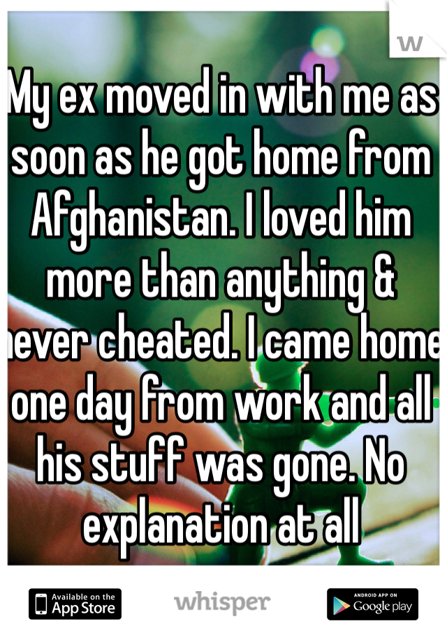 My ex moved in with me as soon as he got home from Afghanistan. I loved him more than anything & never cheated. I came home one day from work and all his stuff was gone. No explanation at all
