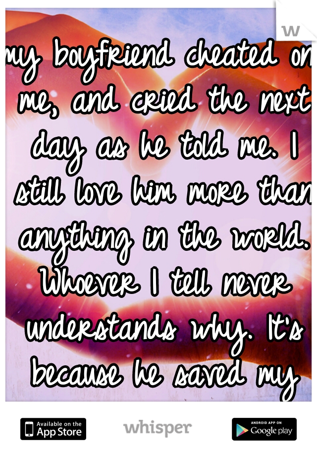 my boyfriend cheated on me, and cried the next day as he told me. I still love him more than anything in the world. Whoever I tell never understands why. It's because he saved my life.