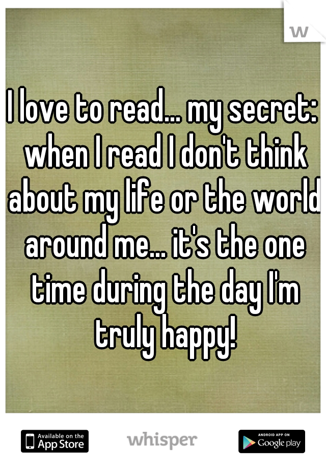 I love to read... my secret: when I read I don't think about my life or the world around me... it's the one time during the day I'm truly happy!