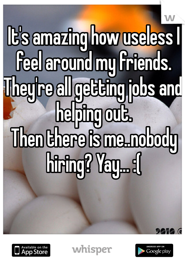It's amazing how useless I feel around my friends. They're all getting jobs and helping out. 
Then there is me..nobody hiring? Yay... :(