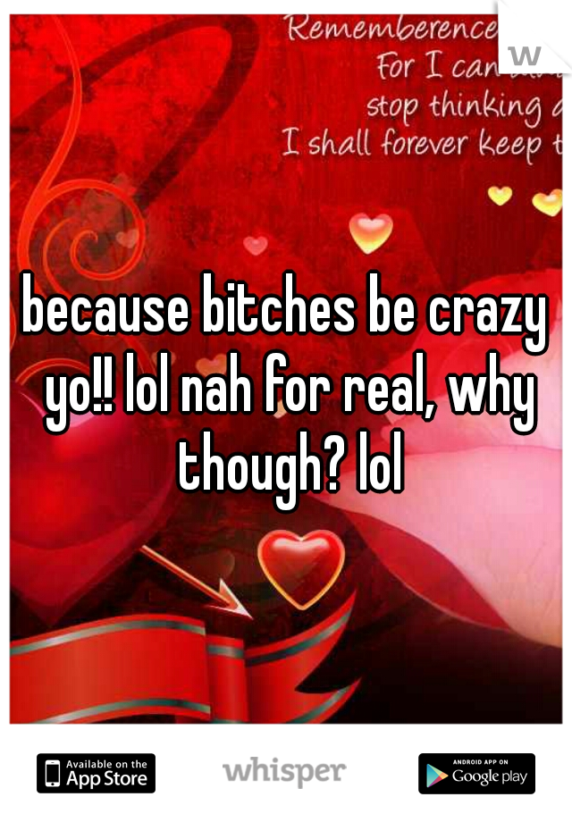 because bitches be crazy yo!! lol nah for real, why though? lol