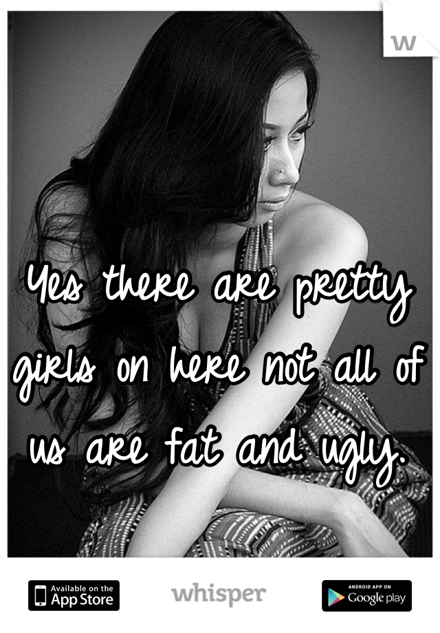 Yes there are pretty girls on here not all of us are fat and ugly. 
