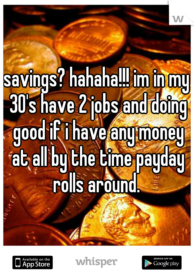 savings? hahaha!!! im in my 30's have 2 jobs and doing good if i have any money at all by the time payday rolls around. 