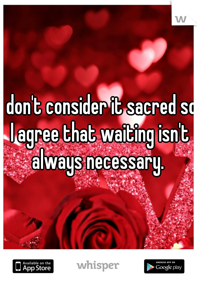 I don't consider it sacred so I agree that waiting isn't always necessary. 