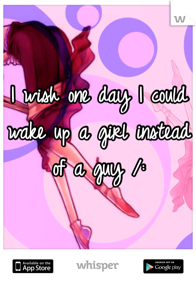 I wish one day I could wake up a girl instead of a guy /: