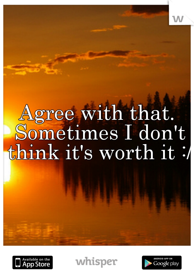 Agree with that. Sometimes I don't think it's worth it :/