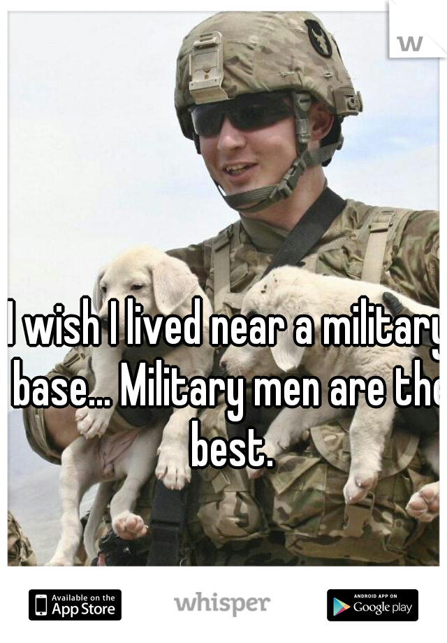 I wish I lived near a military base... Military men are the best.