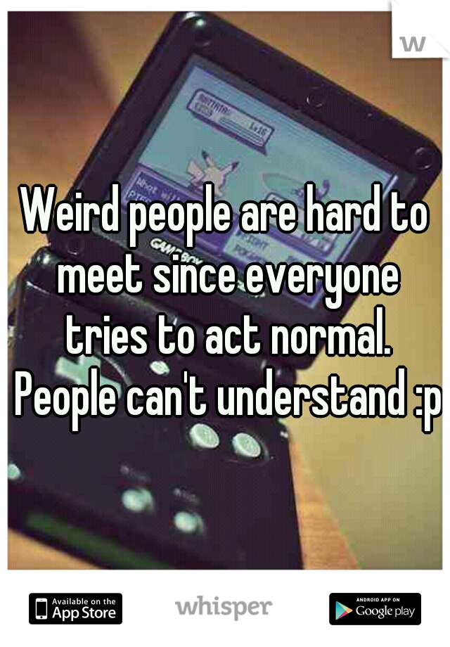 Weird people are hard to meet since everyone tries to act normal. People can't understand :p