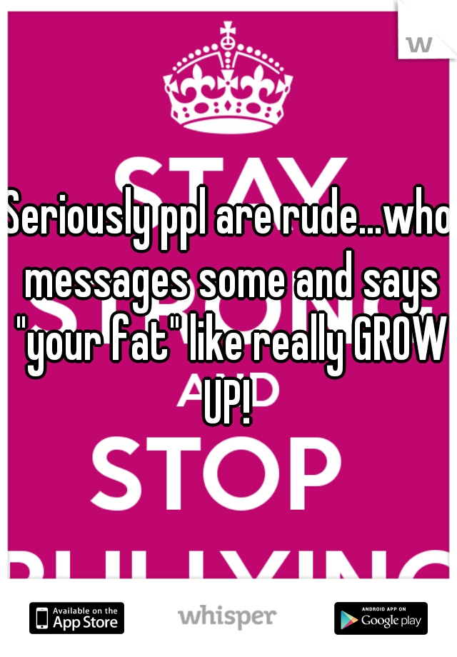 Seriously ppl are rude...who messages some and says "your fat" like really GROW UP! 