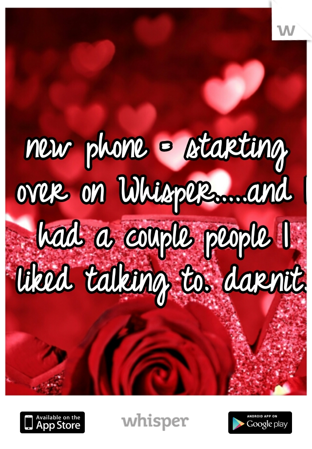 new phone = starting over on Whisper.....and I had a couple people I liked talking to. darnit. 