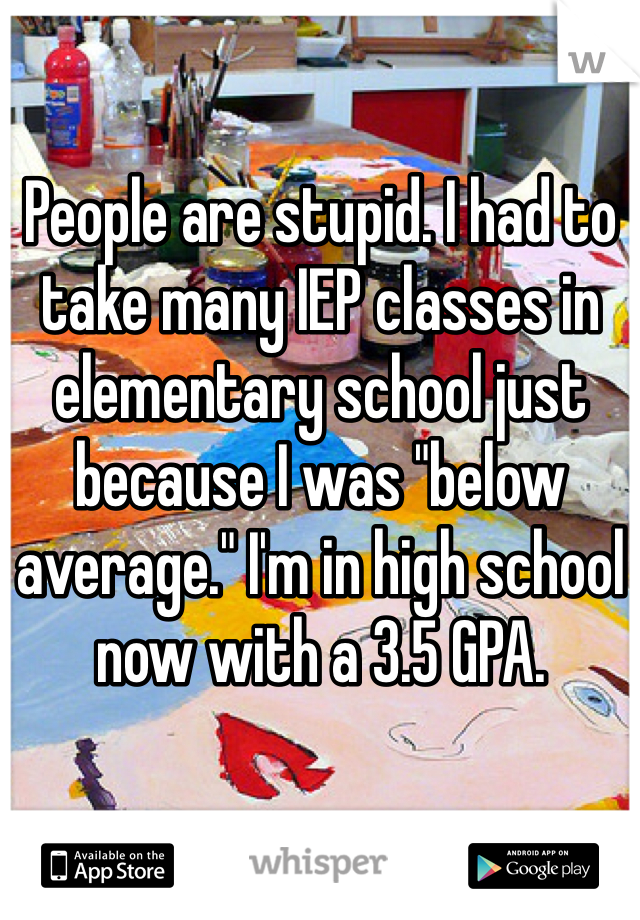 People are stupid. I had to take many IEP classes in elementary school just because I was "below average." I'm in high school now with a 3.5 GPA. 