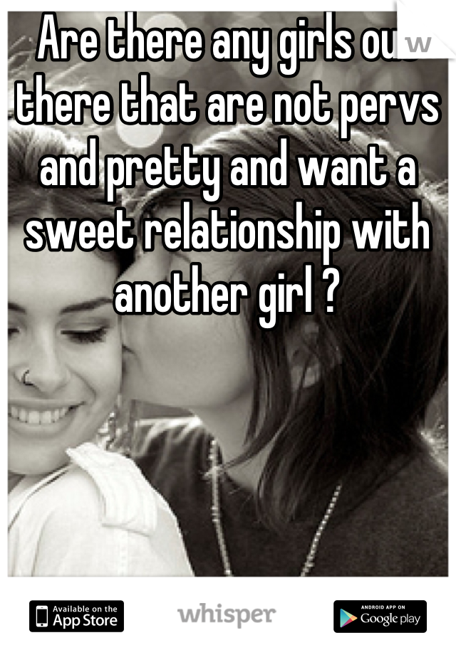 Are there any girls out there that are not pervs and pretty and want a sweet relationship with another girl ?