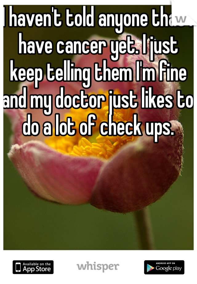 I haven't told anyone that I have cancer yet. I just keep telling them I'm fine and my doctor just likes to do a lot of check ups.