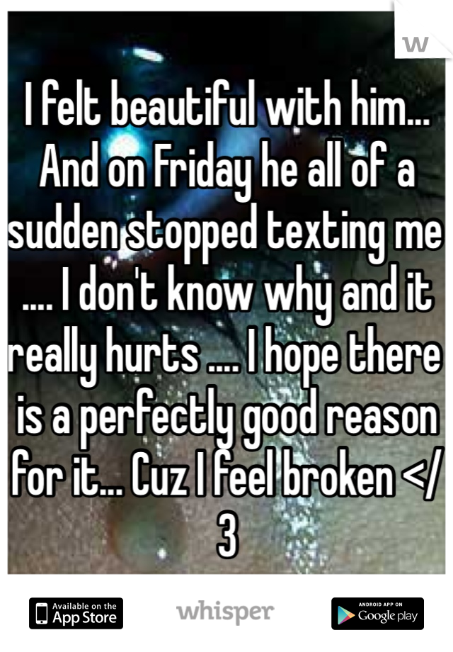 I felt beautiful with him... And on Friday he all of a sudden stopped texting me .... I don't know why and it really hurts .... I hope there is a perfectly good reason for it... Cuz I feel broken </3
