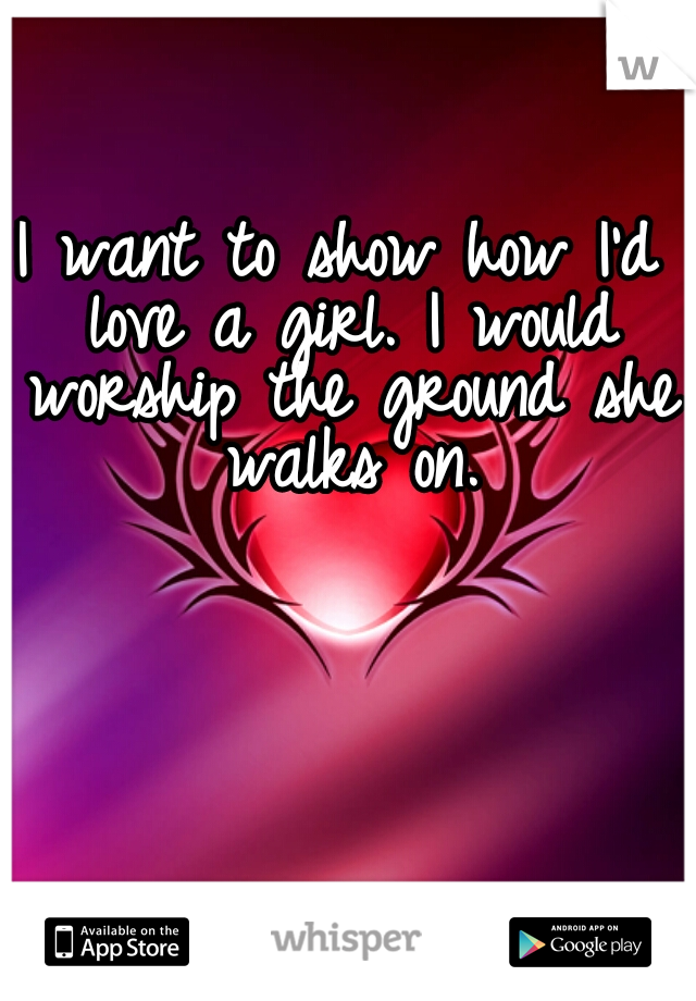 I want to show how I'd love a girl. I would worship the ground she walks on.