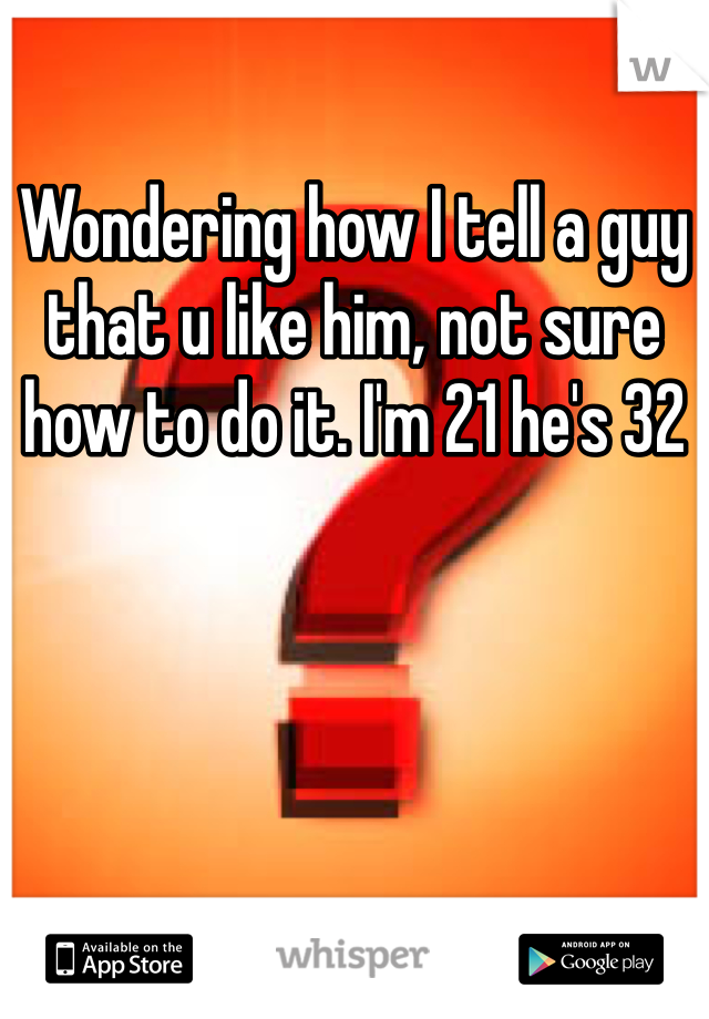 Wondering how I tell a guy that u like him, not sure how to do it. I'm 21 he's 32 