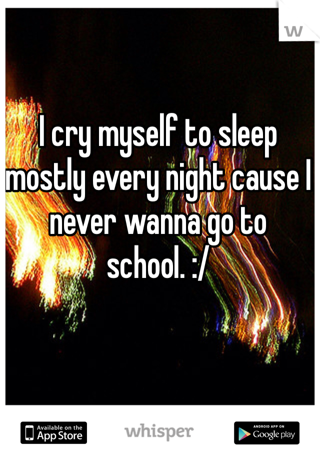 I cry myself to sleep mostly every night cause I never wanna go to school. :/ 