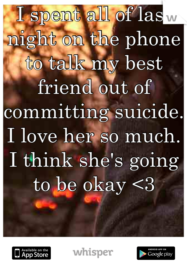 I spent all of last night on the phone to talk my best friend out of committing suicide. I love her so much. I think she's going to be okay <3