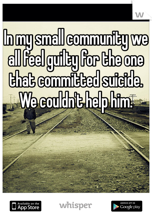 In my small community we all feel guilty for the one that committed suicide. We couldn't help him.