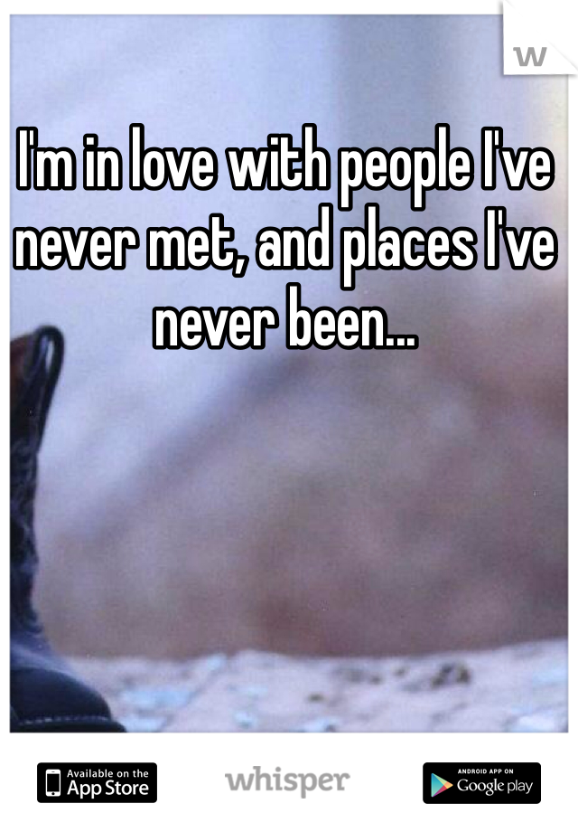 I'm in love with people I've never met, and places I've never been...