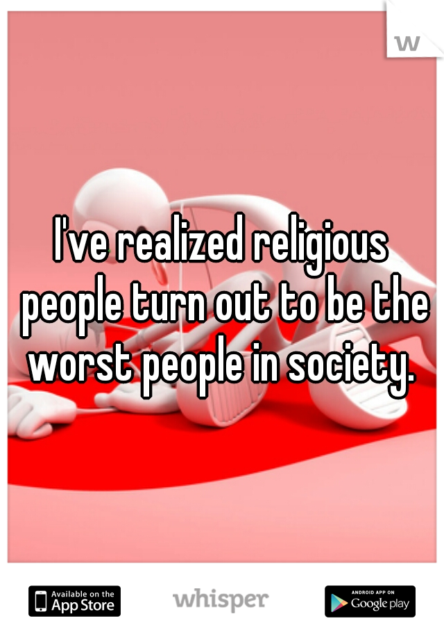 I've realized religious people turn out to be the worst people in society. 
