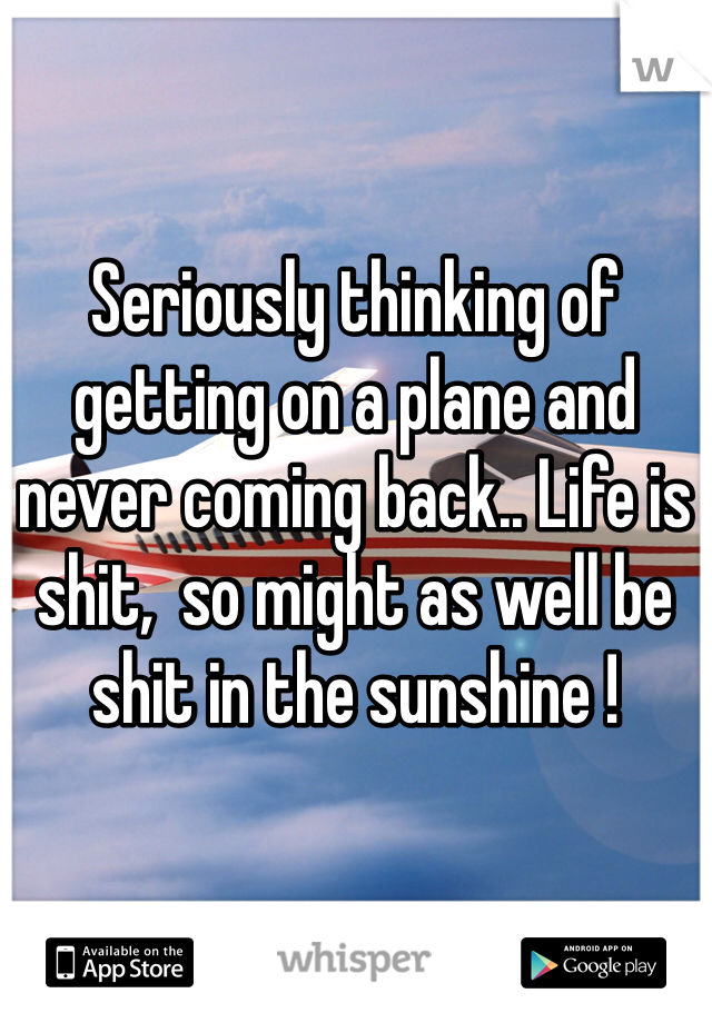 Seriously thinking of getting on a plane and never coming back.. Life is shit,  so might as well be shit in the sunshine ! 