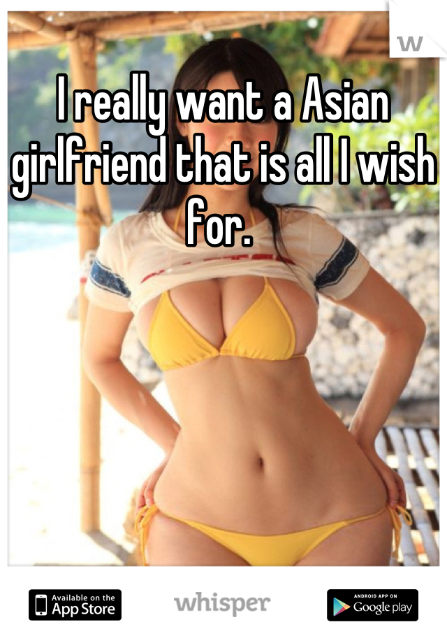 I really want a Asian girlfriend that is all I wish for. 
