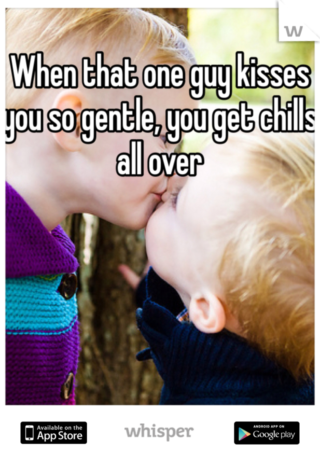 When that one guy kisses you so gentle, you get chills all over 