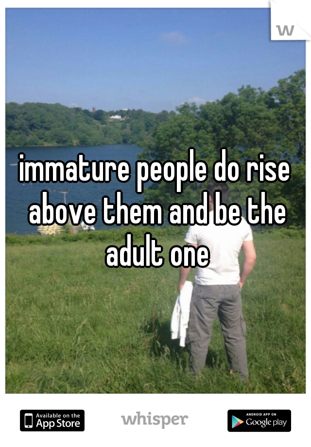 immature people do rise above them and be the adult one