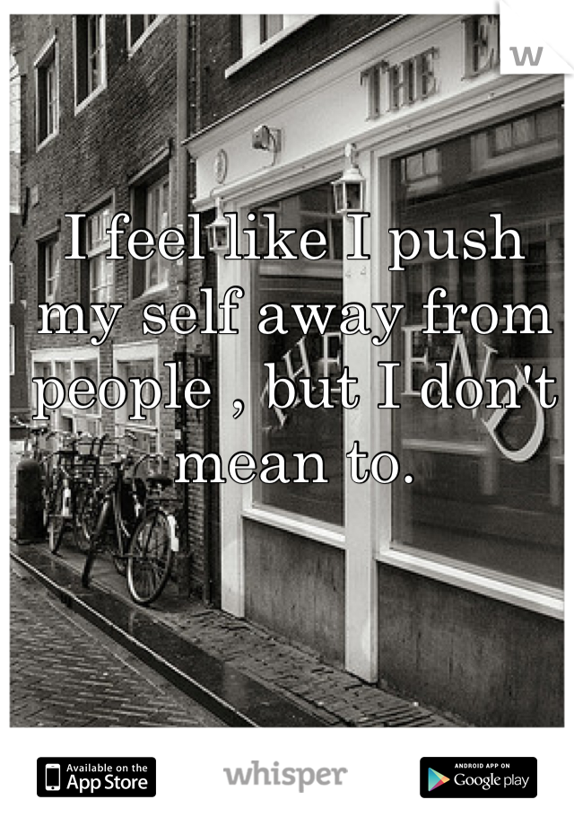 I feel like I push my self away from people , but I don't mean to.