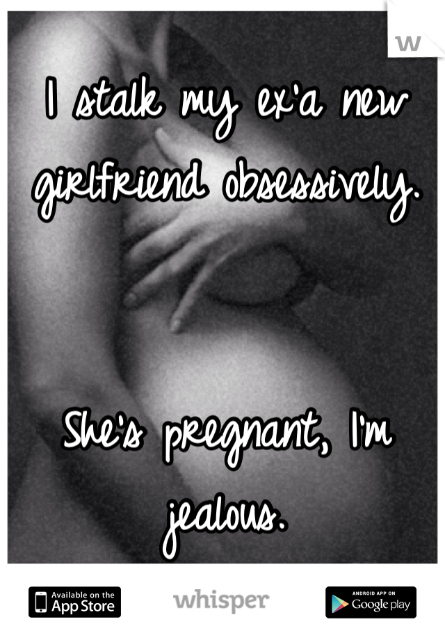 I stalk my ex'a new girlfriend obsessively. 


She's pregnant, I'm jealous.