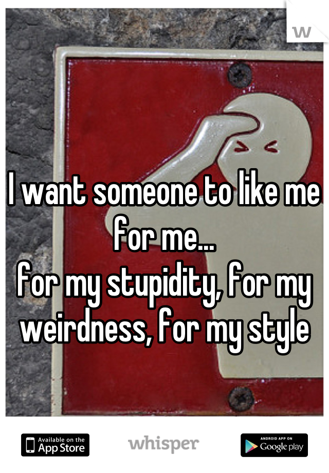 I want someone to like me for me...
for my stupidity, for my weirdness, for my style
