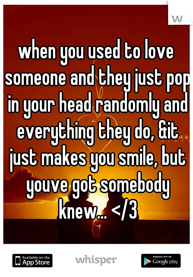 when you used to love someone and they just pop in your head randomly and everything they do, &it just makes you smile, but youve got somebody knew... </3
