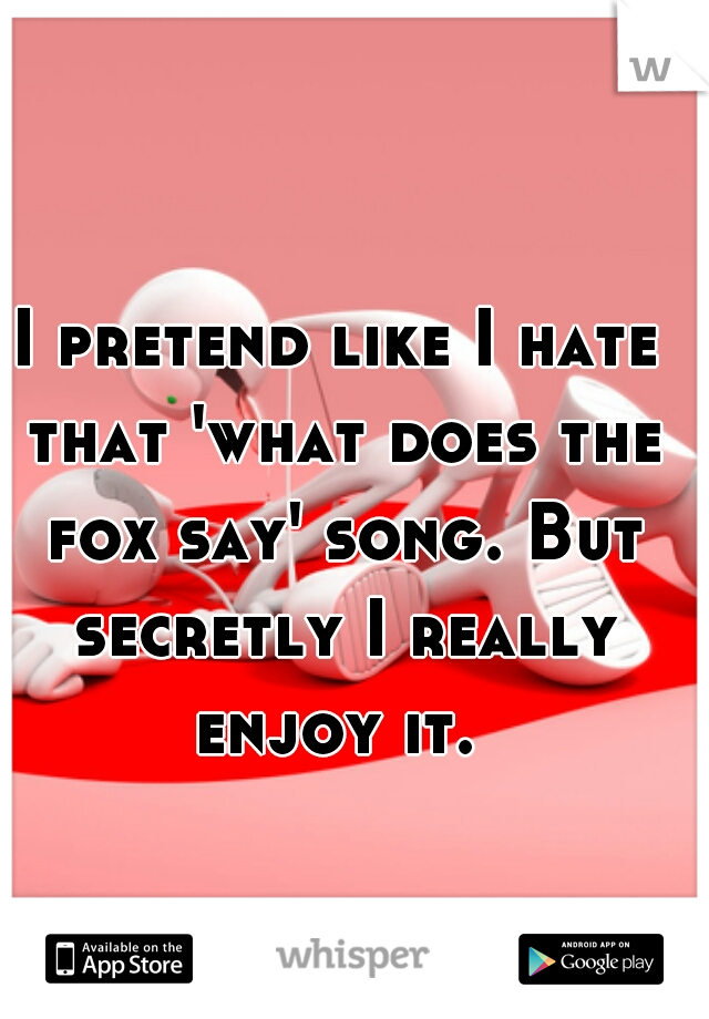 I pretend like I hate that 'what does the fox say' song. But secretly I really enjoy it. 