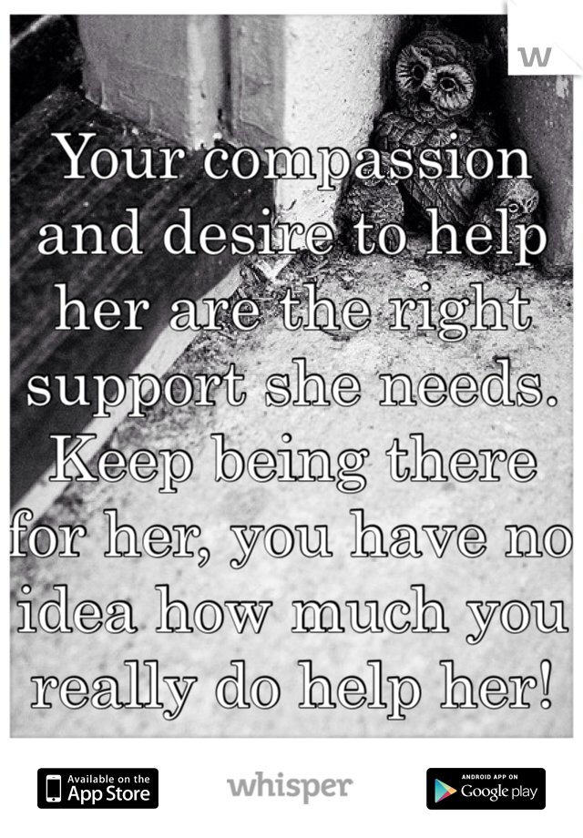 Your compassion and desire to help her are the right support she needs. Keep being there for her, you have no idea how much you really do help her!