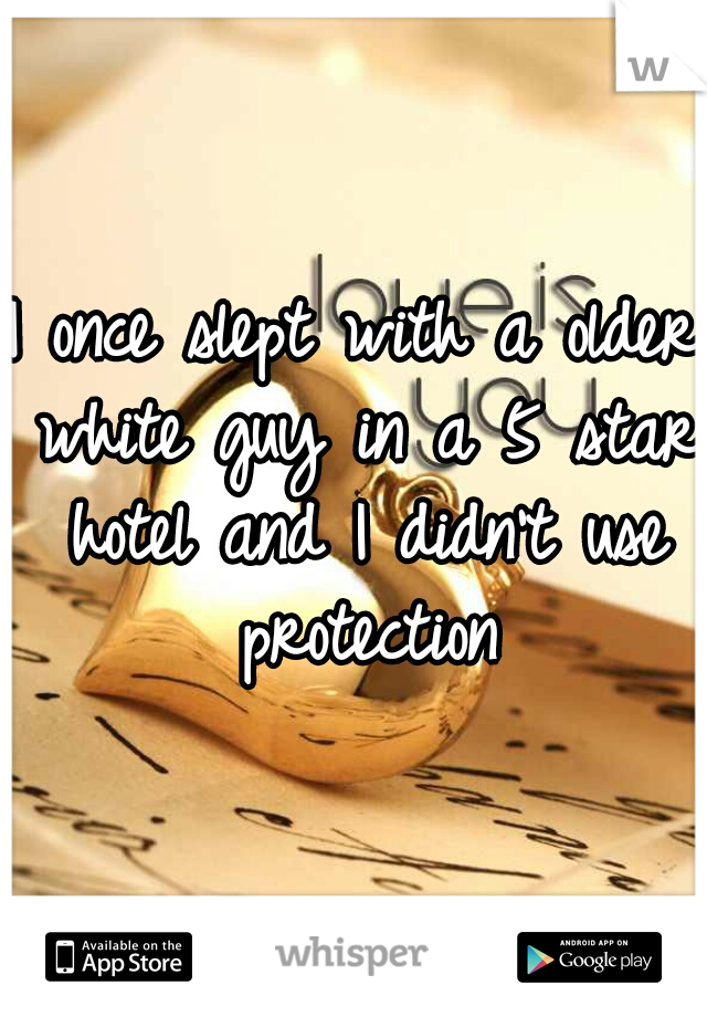 I once slept with a older white guy in a 5 star hotel and I didn't use protection