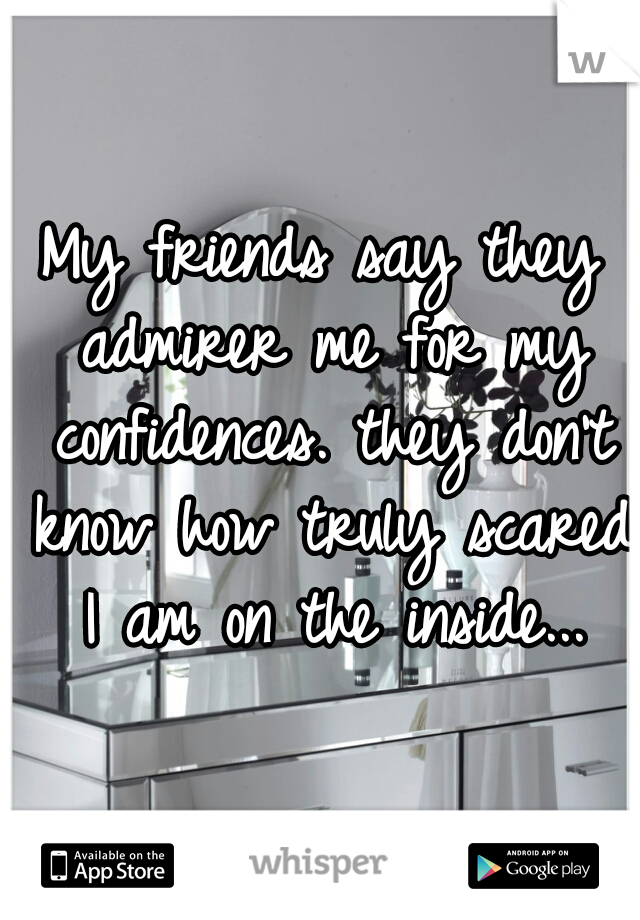 My friends say they admirer me for my confidences. they don't know how truly scared I am on the inside...