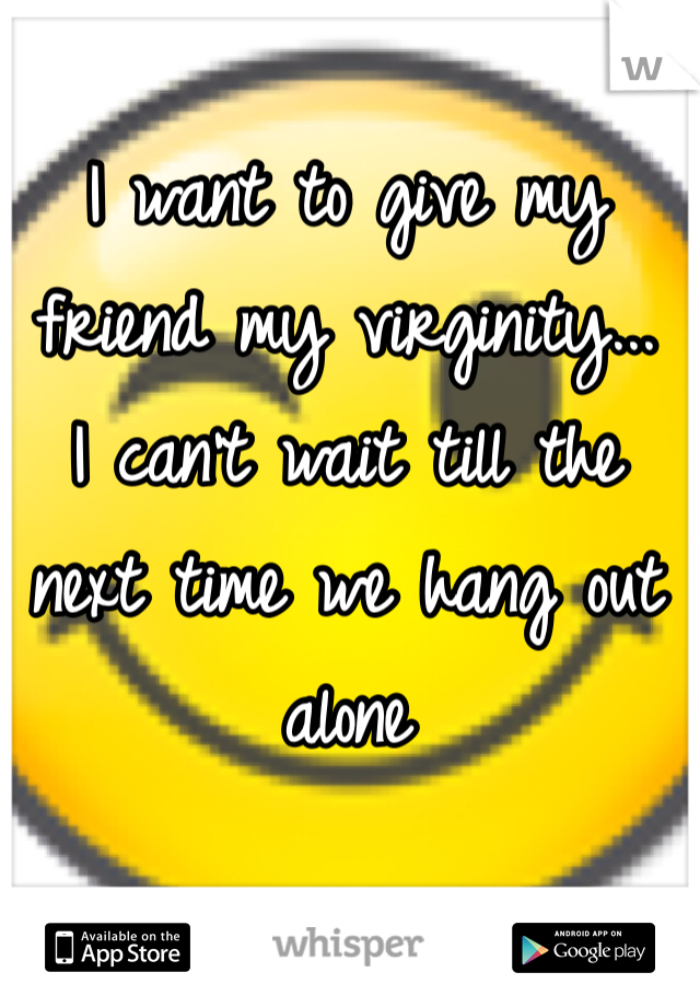 I want to give my friend my virginity... 
I can't wait till the next time we hang out alone