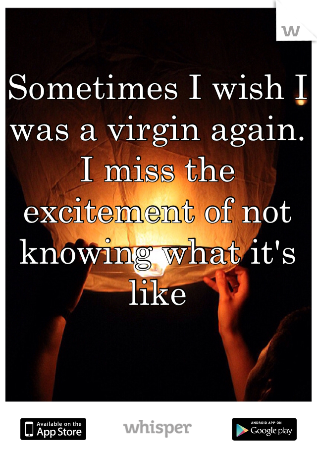 Sometimes I wish I was a virgin again. I miss the excitement of not knowing what it's like
