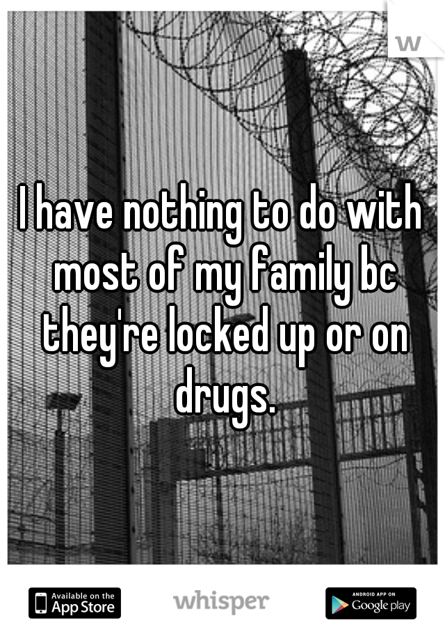 I have nothing to do with most of my family bc they're locked up or on drugs.